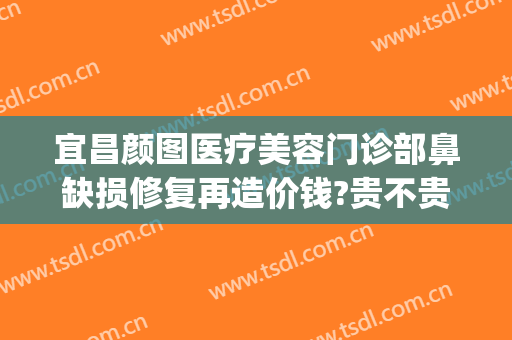 宜昌颜图医疗美容门诊部鼻缺损修复再造价钱?贵不贵?(宜昌颜图医疗美容怎么样)