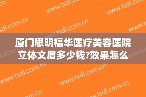 厦门思明福华医疗美容医院立体文眉多少钱?效果怎么样?(厦门思明华美医疗美容门诊部)