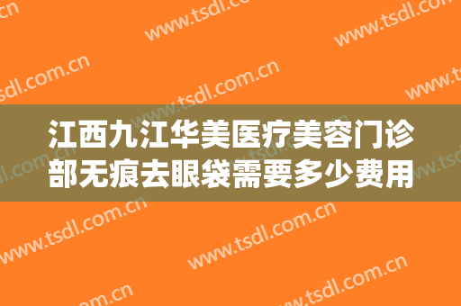 江西九江华美医疗美容门诊部无痕去眼袋需要多少费用?效果怎么样?(九江唯美医疗美容门诊)