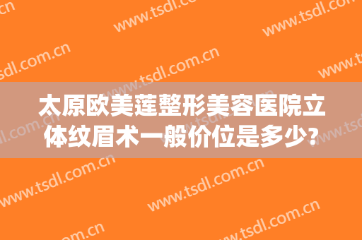 太原欧美莲整形美容医院立体纹眉术一般价位是多少?需要多久恢复?(太原市欧美莲整形医院地址)
