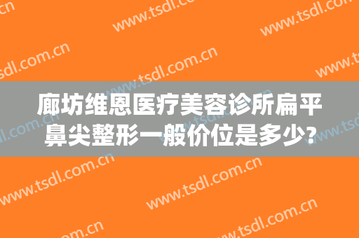 廊坊维恩医疗美容诊所扁平鼻尖整形一般价位是多少?好不好?(潍坊整形医院)