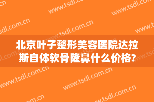 北京叶子整形美容医院达拉斯自体软骨隆鼻什么价格?靠谱吗?(达拉斯耳软骨隆鼻多少钱)