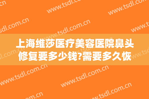 上海维莎医疗美容医院鼻头修复要多少钱?需要多久恢复?(做鼻子修复费用)