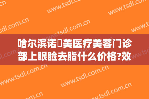 哈尔滨诺嬄美医疗美容门诊部上眼睑去脂什么价格?效果怎么样?(哈尔滨斯美诺整形电话)
