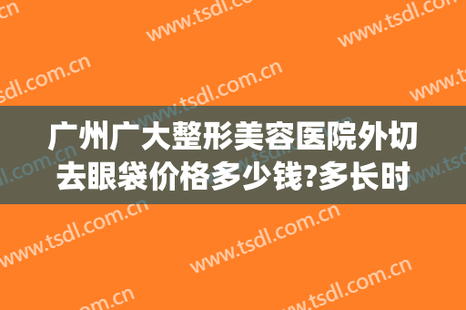 广州广大整形美容医院外切去眼袋价格多少钱?多长时间恢复?(广州眼袋切除手术)
