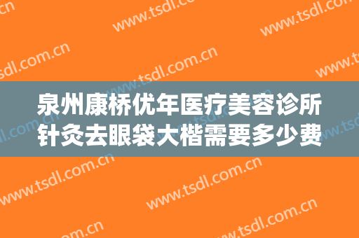 泉州康桥优年医疗美容诊所针灸去眼袋大楷需要多少费用?好不好?(泉州做眼袋哪个医院最好)
