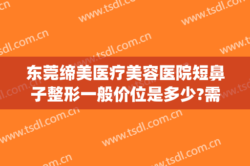 东莞缔美医疗美容医院短鼻子整形一般价位是多少?需要多久恢复?(整形医院缔美容医院)