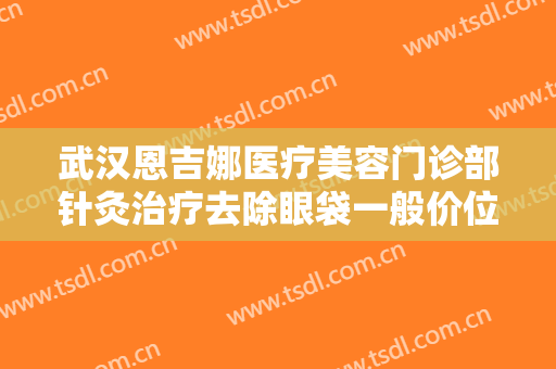 武汉恩吉娜医疗美容门诊部针灸治疗去除眼袋一般价位是多少钱?效果怎么样?