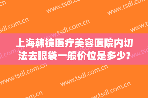 上海韩镜医疗美容医院内切法去眼袋一般价位是多少?怎么样?(上海韩镜医疗美容医院好不好)