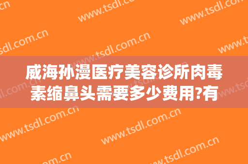 威海孙漫医疗美容诊所肉毒素缩鼻头需要多少费用?有哪些优势?(威海医美整形美容)