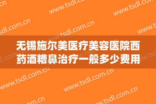 无锡施尔美医疗美容医院西药酒糟鼻治疗一般多少费用?有哪些优势?(无锡施尔美医疗美容医院有限公司)