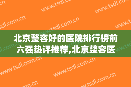 北京整容好的医院排行榜前六强热评推荐,北京整容医院哪家强(北京排名前十的整容医院)
