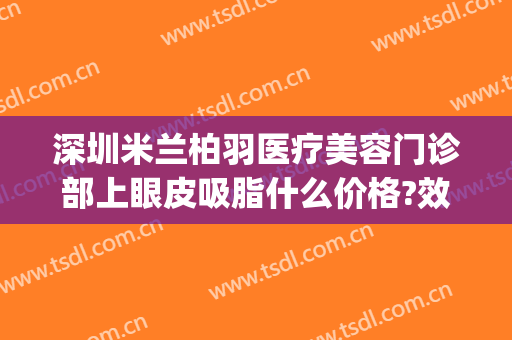 深圳米兰柏羽医疗美容门诊部上眼皮吸脂什么价格?效果怎么样?(上海米兰柏羽整形医院)