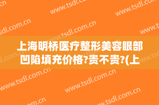 上海明桥医疗整形美容眼部凹陷填充价格?贵不贵?(上海眼睑凹陷填充哪家较好)