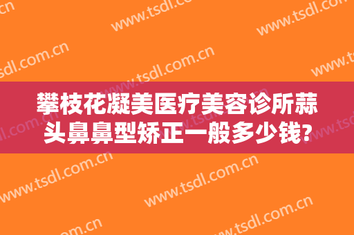 攀枝花凝美医疗美容诊所蒜头鼻鼻型矫正一般多少钱?贵不贵?