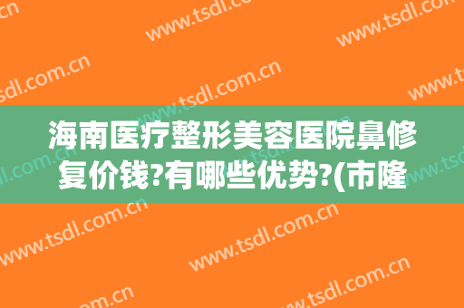 海南医疗整形美容医院鼻修复价钱?有哪些优势?(市隆鼻修复的费用多少)
