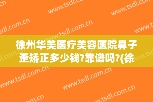 徐州华美医疗美容医院鼻子歪矫正多少钱?靠谱吗?(徐州华美整形美容医院电话)