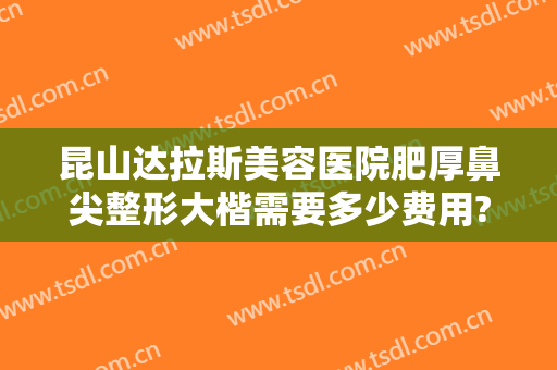 昆山达拉斯美容医院肥厚鼻尖整形大楷需要多少费用?有哪些优势?