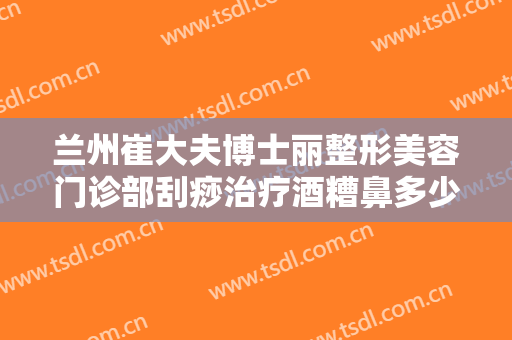 兰州崔大夫博士丽整形美容门诊部刮痧治疗酒糟鼻多少钱?贵不贵?
