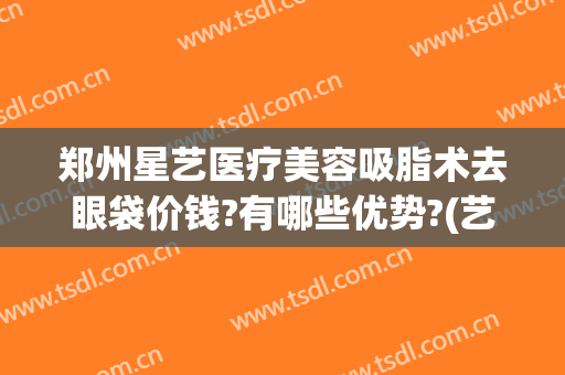 郑州星艺医疗美容吸脂术去眼袋价钱?有哪些优势?(艺星美容整形去眼袋)