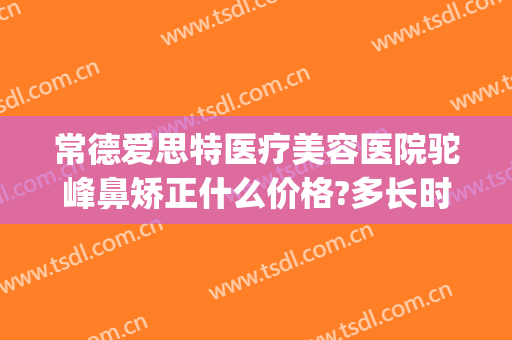 常德爱思特医疗美容医院驼峰鼻矫正什么价格?多长时间恢复?(常德市爱思特整形医院前台电话)
