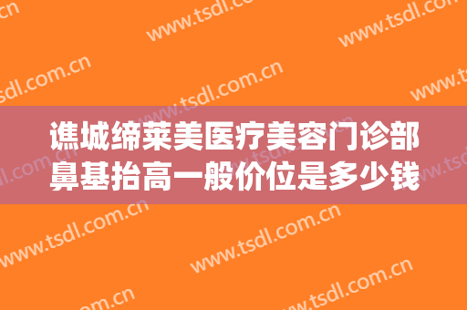 谯城缔莱美医疗美容门诊部鼻基抬高一般价位是多少钱?有哪些优势?(亳州缔莱美医院)