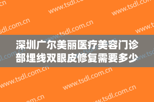 深圳广尔美丽医疗美容门诊部埋线双眼皮修复需要多少费用?贵不贵?(深圳广尔美谁做双眼皮做得好)