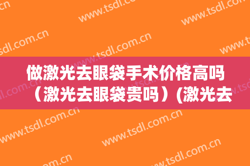 做激光去眼袋手术价格高吗（激光去眼袋贵吗）(激光去眼袋效果好吗多少钱)
