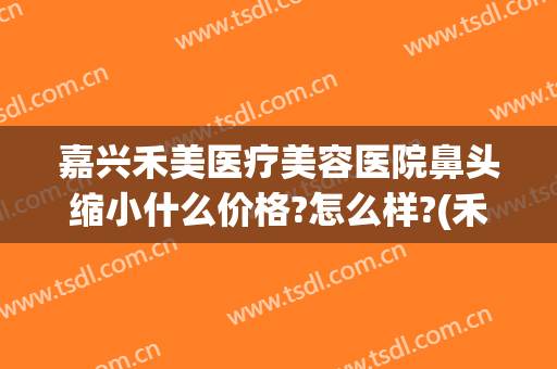 嘉兴禾美医疗美容医院鼻头缩小什么价格?怎么样?(禾嘉美整形医院)