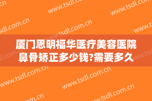 厦门思明福华医疗美容医院鼻骨矫正多少钱?需要多久恢复?(厦门福华整形医院)
