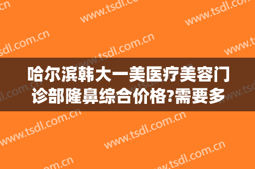 哈尔滨韩大一美医疗美容门诊部隆鼻综合价格?需要多久恢复?(哈尔滨大韩整形医院)