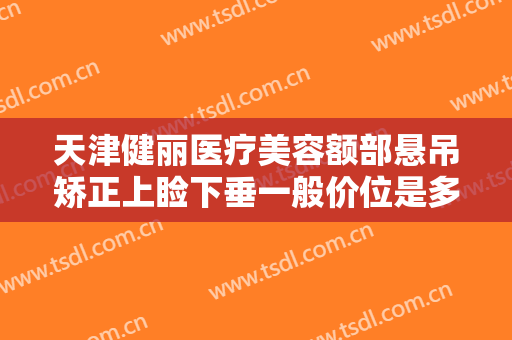 天津健丽医疗美容额部悬吊矫正上睑下垂一般价位是多少钱?有哪些优势?