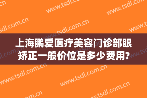 上海鹏爱医疗美容门诊部眼矫正一般价位是多少费用?有哪些优势?(上海鹏爱医院整形)