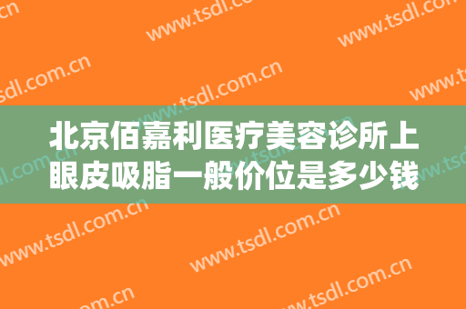 北京佰嘉利医疗美容诊所上眼皮吸脂一般价位是多少钱?可靠吗?(佰嘉利医疗美容机构怎么样)
