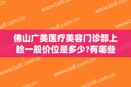 佛山广美医疗美容门诊部上睑一般价位是多少?有哪些优势?(佛山广美整形美容价格表)