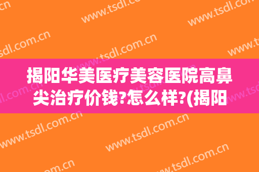 揭阳华美医疗美容医院高鼻尖治疗价钱?怎么样?(揭阳华美整形医院是三甲医院吗)