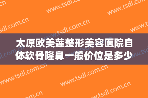 太原欧美莲整形美容医院自体软骨隆鼻一般价位是多少?有哪些优势?(太原雅诗莲整形医院)