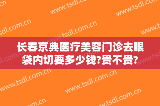 长春京典医疗美容门诊去眼袋内切要多少钱?贵不贵?