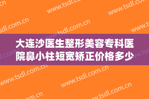大连沙医生整形美容专科医院鼻小柱短宽矫正价格多少钱?怎么样?(鼻小柱整形费用)