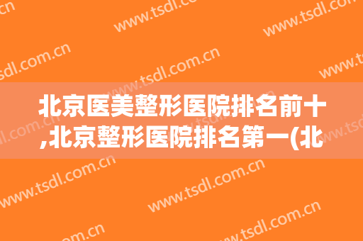 北京医美整形医院排名前十,北京整形医院排名第一(北京排名前三的整形医院)