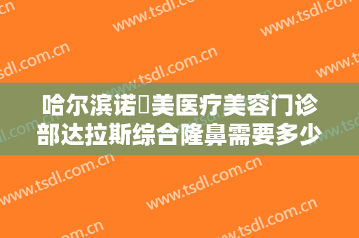 哈尔滨诺嬄美医疗美容门诊部达拉斯综合隆鼻需要多少钱?需要多久恢复?
