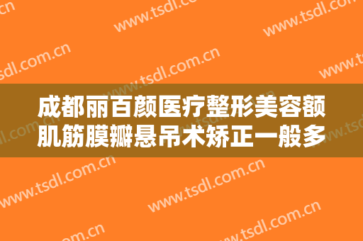 成都丽百颜医疗整形美容额肌筋膜瓣悬吊术矫正一般多少费用?好不好?