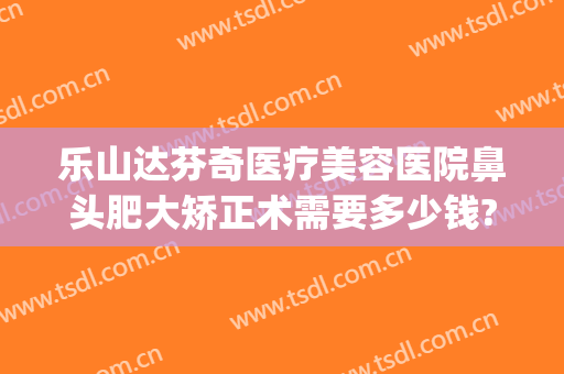 乐山达芬奇医疗美容医院鼻头肥大矫正术需要多少钱?有哪些优势?(乐山达芬奇整形)