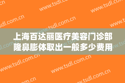 上海百达丽医疗美容门诊部隆鼻膨体取出一般多少费用?靠谱吗?(上海百达丽整形医院)