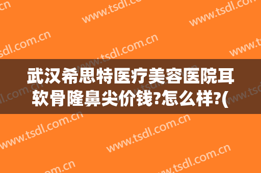 武汉希思特医疗美容医院耳软骨隆鼻尖价钱?怎么样?(荆州耳软骨隆鼻需要多钱)