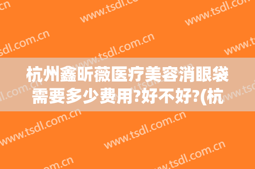 杭州鑫昕薇医疗美容消眼袋需要多少费用?好不好?(杭州鑫昕薇医疗美容门诊部)