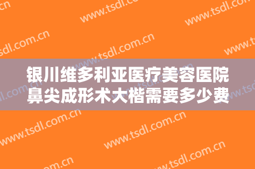 银川维多利亚医疗美容医院鼻尖成形术大楷需要多少费用?需要多久恢复?