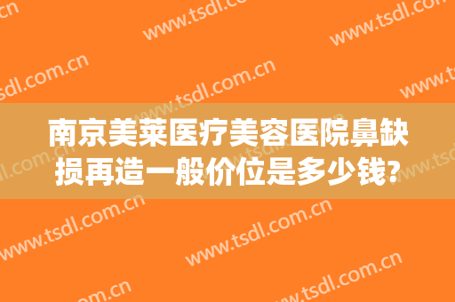 南京美莱医疗美容医院鼻缺损再造一般价位是多少钱?有哪些优势?(南京美莱整形医院)