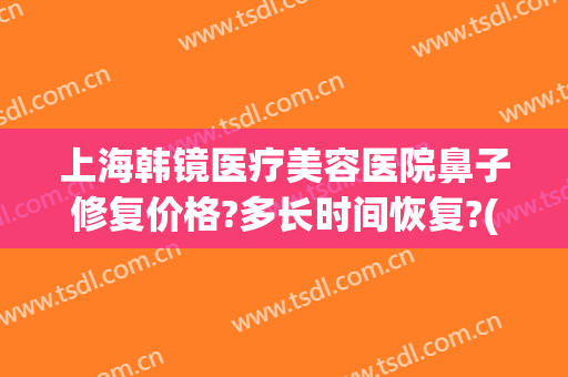 上海韩镜医疗美容医院鼻子修复价格?多长时间恢复?(上海韩镜医疗整形)