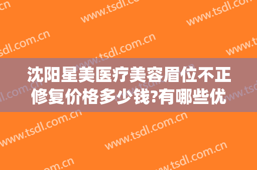沈阳星美医疗美容眉位不正修复价格多少钱?有哪些优势?(沈阳星美整形医院)